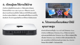 สาหรับการติดตั้งโปรแกรมต่างๆ ก็เพียงแค่ลากไอคอน
โปรแกรมไปยัง Finder ของ Application ที่ต้องการ และถ้า
ต้องการลบโปรแกรมเมื่อไหร่ ก็เพียงลากไปไว้ที่ถึงขยะแค่นั้น
ส่วนในการค้นหาไฟล์ต่างๆ เพียงแต่พิมพ์สิ่งที่ต้องการลงไปใน
ช่องค้นหา ก็จะปรากฏผลลัพธ์ในเวลาที่เรียกว่าไม่ต้องรอเลย
5. เรียนรู้และใช้งานได้ง่าย
6. โปรแกรมที่แถมติดมาให้มี
คุณภาพสูง
ตัวอย่างโปรแกรมที่อยู่ใน i’Life จะมี อาทิ โปรแกรม iTunes
สาหรับการใช้ฟังเพลง โปรแกรม iPhoto ไว้จัดการภาพถ่าย
พร้อมตกแต่งได้เล็กน้อย โปรแกรม iMovie ใช้ในการตัดต่อวีดีโอ
เบื้องต้น โปรแกรม Safari สาหรับการใช้งานอินเตอร์เน็ต เป็น
ต้น นอกเหนือจากนั้นโปรแกรมส่วนมากของ Mac สามารถ
โหลดมาใช้งานได้ฟรีๆ ในอินเตอร์เน็ต
 