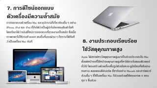การออกแบบตัวเครื่อง Mac และอุปกรณ์ที่เกี่ยวข้องอื่นๆ อย่าง
iPhone, iPod และ iPad ที่ถือได้ว่าเป็นผู้นาในโลกของสินค้าไอที
โดยเรียกได้ว่าเน้นดีไซน์การออกแบบที่สวยงามเป็นหลัก ซึ่งเมื่อ
เราพกพาไปใช้งานข้างนอก คนอื่นที่มองผ่านๆ ก็ทราบได้ทันที
ว่าเป็นเครื่อง Mac ทันที
7. การดีไซน์ออกแบบ
ตัวเครื่องมีความล้าสมัย
8. งานประกอบเรียบร้อย
ใช้วัสดุคุณภาพสูง
Apple ได้สรรค์หาวัสดุคุณภาพสูงมาเป็นส่วนประกอบใน Mac
ตั้งแต่หน้าจอที่ใช้หน้าจอคุณภาพสูงที่หาได้ยากในคอมพิวเตอร์
ทั่วไป โครงสร้างตัวเครื่องขึ้นรูปด้วยโลหะอะลูมิเนียมที่แข็งแรง
ทนทาน ตลอดจนคีย์บอร์ด ที่ชาร์จอย่าง Macsafe และฮาร์ดแวร์
ส่วนอื่นๆ ที่ใช้ในเครื่อง Mac ก็ล้วนแล้วแต่ใช้ของเกรด A แทบ
ทุกๆ ชิ้นส่วน
 