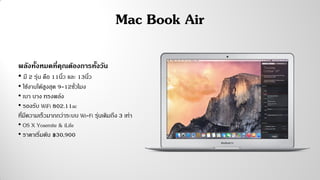 Mac Book Air
พลังทั้งหมดที่คุณต้องการทั้งวัน
• มี 2 รุ่น คือ 11นิ้ว และ 13นิ้ว
• ใช้งานได้สูงสุด 9-12ชั่วโมง
• เบา บาง ทรงพลัง
• รองรับ WiFi 802.11ac
ที่มีความเร็วมากกว่าระบบ Wi-Fi รุ่นเดิมถึง 3 เท่า
• OS X Yosemite & iLife
• ราคาเริ่มต้น ฿30,900
 
