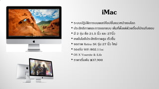 iMac
• ระบบปฏิบัติการบนเดสก์ท็อปชั้นแนวหน้าของโลก
• ประสิทธิภาพและการออกแบบ เต็มที่ตั้งแต่ตัวเครื่องไปจนถึงขอบ
• มี 2 รุ่น คือ 21.5 นิ้ว และ 27นิ้ว
• เทคโนโลยีประสิทธิภาพสูง เร็วขึ้น
• จอภาพ Retina 5K รุ่น 27 นิ้ว ใหม่
• รองรับ WiFi 802.11ac
• OS X Yosemite & iLife
• ราคาเริ่มต้น ฿37,900
 