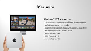 Mac mini
มินิแค่ขนาด ไม่มินิในความสามารถ
• ประสิทธิภาพและการออกแบบ เต็มที่ตั้งแต่ตัวเครื่องไปจนถึงขอบ
• ภายในตัวเครื่องขนาด 7.7 ตารางนิ้ว
• ขุมพลังที่อัดแน่นไปด้วยประสบการณ์การใช้งาน Mac เต็มรูปแบบ
• เชื่อมต่อจอภาพ คีย์บอร์ด และเมาส์ ใดก็ได้
• รองรับ WiFi 802.11ac
• OS X Yosemite & iLife
• ราคาเริ่มต้น ฿16,900
 