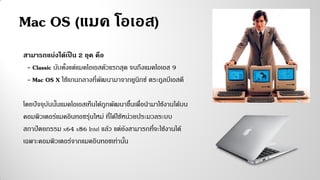 Mac OS (แมค โอเอส)
สามารถแบ่งได้เป็น 2 ยุค คือ
- Classic นับตั้งแต่แมคโอเอสตัวแรกสุด จนถึงแมคโอเอส 9
- Mac OS X ใช้แกนกลางที่พัฒนามาจากยูนิกซ์ ตระกูลบีเอสดี
โดยปัจจุบันนั้นแมคโอเอสเท็นได้ถูกพัฒนาขึ้นเพื่อนามาใช้งานได้บน
คอมพิวเตอร์แมคอินทอชรุ่นใหม่ ที่ได้ใช้หน่วยประมวลระบบ
สถาปัตยกรรม x64 x86 Intel แล้ว แต่ยังสามารถที่จะใช้งานได้
เฉพาะคอมพิวเตอร์จากแมคอินทอชเท่านั้น
 