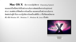 Mac OS X คือ ระบบปฏิบัติการ (Operating System)
ของแอปเปิ้ลที่มีหน้าที่เป็นตัวกลางในการติดต่อสื่อสารกับอุปกรณ์
ต่างๆ ซอฟต์แวร์ที่ติดตั้งภายในเครื่อง ตลอดจนเป็นตัวกลางในการ
ติดต่อกับผู้ใช้ ซึ่งระบบปฏิบัติการในเครื่องพีซีอื่นๆ ที่ไม่ใช่แมคมีหลาย
ตัว เช่น Window XP , Windows 7 , Windows 8, Linux เป็นต้น
 