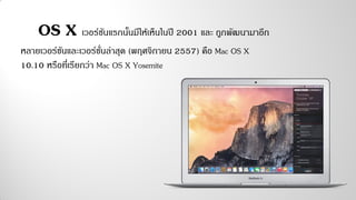 OS X เวอร์ชันแรกนั้นมีให้เห็นในปี 2001 และ ถูกพัฒนามาอีก
หลายเวอร์ชันและเวอร์ชั่นล่าสุด (พฤศจิกายน 2557) คือ Mac OS X
10.10 หรือที่เรียกว่า Mac OS X Yosemite
 