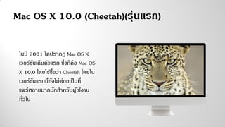 Mac OS X 10.0 (Cheetah)(รุ่นแรก)
ในปี 2001 ได้ปรากฏ Mac OS X
เวอร์ชันเต็มตัวแรก ซึ่งก็คือ Mac OS
X 10.0 โดยใช้ชื่อว่า Cheetah โดยใน
เวอร์ชันแรกนี้ยังไม่ค่อยเป็นที่
แพร่หลายมากนักสาหรับผู้ใช้งาน
ทั่วไป
 