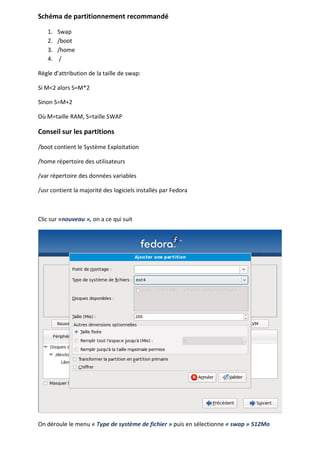 Schéma de partitionnement recommandé

   1.   Swap
   2.   /boot
   3.   /home
   4.    /

Règle d’attribution de la taille de swap:

Si M<2 alors S=M*2

Sinon S=M+2

Où M=taille RAM, S=taille SWAP

Conseil sur les partitions

/boot contient le Système Exploitation

/home répertoire des utilisateurs

/var répertoire des données variables

/usr contient la majorité des logiciels installés par Fedora



Clic sur «nouveau », on a ce qui suit




On déroule le menu « Type de système de fichier » puis en sélectionne « swap » 512Mo
 