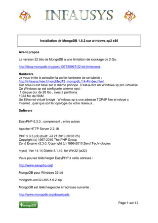 Installation de MongoDB 1.6.2 sur windows xp2 x86


Avant propos

La version 32 bits de MongoDB a une limitation de stockage de 2 Go.

http://blog.mongodb.org/post/137788967/32-bit-limitations.

Hardware
Je vous invite à consulter la partie hardware de ce tutorial :
http://infausys.free.fr/nosql/fed13_mongodb.1.4.4/index.html
Car celui-ci est basé sur le même principe. C'est-à-dire un Windows xp pro virtualisé
Ce Windows xp est configurée comme ceci :
 1 disque dur de 20 Go , avec 2 partitions.
1024 Mo de RAM
Un Ethernet virtuel bridgé . Windows xp a une adresse TCP/IP fixe et relayé a
Internet , quel que soit la topologie de votre réseaux .

Software


EasyPHP-5.3.3 , comprenant , entre autres

Apache HTTP Server 2.2.16

PHP 5.3.3 (cli) (built: Jul 21 2010 20:03:25)
Copyright (c) 1997-2010 The PHP Group
Zend Engine v2.3.0, Copyright (c) 1998-2010 Zend Technologies

mysql Ver 14.14 Distrib 5.1.49, for Win32 (ia32)

Vous pouvez télécharger EasyPHP à cette adresse :

http://www.easyphp.org/

MongoDB pour Windows 32-bit

mongodb-win32-i386-1.6.2.zip

MongoDB est téléchargeable à l’adresse suivante :

http://www.mongodb.org/downloads

                                                                       Page 1 sur 12
 