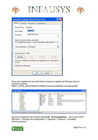 Vous avez également une entré dans la base du registre de Windows dans la
branche suivante :
HKEY_LOCAL_MACHINESYSTEMCurrentControlSetServicesMongoDB




Ajoutez le répertoire des binaires MongoDB : E:mongodbbin , dans votre PATH
Démarré -> Panneau de configuration -> Système -> Avancé -> Variables
d’environnement

                                                                  Page 4 sur 12
 