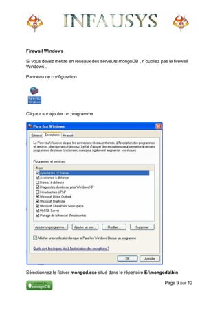 Firewall Windows

Si vous devez mettre en réseaux des serveurs mongoDB , n’oubliez pas le firewall
Windows .

Panneau de configuration




Cliquez sur ajouter un programme




Sélectionnez le fichier mongod.exe situé dans le répertoire E:mongodbbin

                                                                    Page 9 sur 12
 