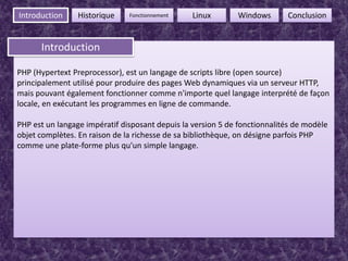 3FonctionnementIntroductionHistoriqueLinuxWindowsConclusionIntroductionIntroductionPHP (HypertextPreprocessor), est un langage de scripts libre (open source) principalement utilisé pour produire des pages Web dynamiques via un serveur HTTP, mais pouvant également fonctionner comme n'importe quel langage interprété de façon locale, en exécutant les programmes en ligne de commande. PHP est un langage impératif disposant depuis la version 5 de fonctionnalités de modèle objet complètes. En raison de la richesse de sa bibliothèque, on désigne parfois PHP comme une plate-forme plus qu'un simple langage.