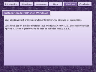 30FonctionnementIntroductionHistoriqueLinuxWindowsConclusionInstallation de PHP sous WindowsInstallation de PHP sous WindowsSous Windows il est préférable d’utiliser le fichier .msi et suivre les instructions.Dans notre cas on a choisi d’installer sous Windows XP: PHP 5.2.11 avec le serveur web Apache 2.2.14 et le gestionnaire de base de données MySQL 5.1.40.