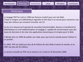 4FonctionnementIntroductionHistoriqueLinuxWindowsConclusionHistoriqueHistoriqueLe langage PHP fut créé en 1994 par RasmusLerdorf pour son site Web.C'était à l'origine une bibliothèque logicielle en Perl dont il se servait pour conserver une trace des visiteurs qui venaient consulter son CV.Au fur et à mesure qu'il ajoutait de nouvelles fonctionnalités, Rasmus a transformé la bibliothèque en une implémentation en langage C, capable de communiquer avec des bases de données et de créer des applications dynamiques et simples pour le Web.Il décida alors en 1995 de publier son code, pour que tout le monde puisse l'utiliser et en profiter.En 2002, PHP est utilisé par plus de 8 millions de sites Web à travers le monde, et en 2007 par plus de 20 millions.La version actuelle du PHP est la version 5.3.1 sortie le 19 Novembre 2009.