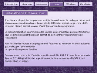 6FonctionnementIntroductionHistoriqueLinuxWindowsConclusionInstallation de PHP sous LinuxInstallation de PHP sous LinuxSous Linux la plupart des programmes sont livrés sous formes de packages, qui ne sont plus ou moins que des archives. Il en existe de différentes sortes (.tar.gz, .rpm, .deb).Le format (.tar.gz) permet souvent d'avoir les sources d'un programme.Le choix d’installation à partir des codes sources a plus d’avantage puisqu’il fonctionne sous les différentes distributions et permet de bien contrôler les paramètres de l’installationPour installer les sources  d’un programme il faut avoir au minimum les outils suivants:gcc, make, g++ : pour compilertar : pour décompresser l'archiveDans notre cas on a choisi d’installer sous Ubuntu 8.10 : PHP 5.3.1 avec le serveur web Apache 2.2.14 (logiciel libre) et le gestionnaire de base de données MySQL 5.1.41 (logiciel libre) en option.
