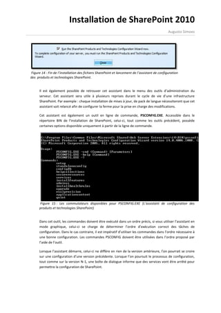 Installation de SharePoint 2010
                                                                                               Augusto Simoes




Figure 14 : Fin de l’installation des fichiers SharePoint et lancement de l’assistant de configuration
des produits et technologies SharePoint.


      Il est également possible de retrouver cet assistant dans le menu des outils d’administration du
      serveur. Cet assistant sera utile à plusieurs reprises durant le cycle de vie d’une infrastructure
      SharePoint. Par exemple : chaque installation de mises à jour, de pack de langue nécessiteront que cet
      assistant soit relancé afin de configurer la ferme pour la prise en charge des modifications.

      Cet assistant est également un outil en ligne de commande, PSCONFIG.EXE. Accessible dans le
      répertoire BIN de l’installation de SharePoint, celui-ci, tout comme les outils précédent, possède
      certaines options disponible uniquement à partir de la ligne de commande.




      Figure 15 : Les commutateurs disponibles pour PSCONFIG.EXE (L’assistant de configuration des
      produits et technologies SharePoint)


      Dans cet outil, les commandes doivent être exécuté dans un ordre précis, si vous utiliser l’assistant en
      mode graphique, celui-ci se charge de déterminer l’ordre d’exécution correct des tâches de
      configuration. Dans le cas contraire, il est impératif d’utiliser les commandes dans l’ordre nécessaire à
      une bonne configuration. Les commandes PSCONFIG doivent être utilisées dans l’ordre proposé par
      l’aide de l’outil.

      Lorsque l’assistant démarre, celui-ci ne diffère en rien de la version antérieure, l’on pourrait se croire
      sur une configuration d’une version précédente. Lorsque l’on poursuit le processus de configuration,
      tout comme sur la version N-1, une boîte de dialogue informe que des services vont être arrêté pour
      permettre la configuration de SharePoint.
 