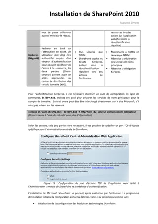 Installation de SharePoint 2010
                                                                                       Augusto Simoes


            mot de passe utilisateur                                          ressources lors des
            avant l’envoi sur le réseau.                                      actions sur l’application
                                                                              web (Nécessite la
                                                                              réauthentification
                                                                              régulière)
            Kerberos est basé sur
            l’attribution de ticket. Un       Plus sécurisé que             Moins facile à mettre en
Kerberos    utilisateur doit déjà être         NTLM                           œuvre que NTLM
(Négocié)   authentifié auprès d’un           SharePoint stocke les         Nécessite la déclaration
            serveur d’authentification         tickets        Kerberos,       des services de noms
            pour pouvoir bénéficier de         évitant      ainsi    la       principaux
            l’accès à la ressource, les        réauthentification            Nécessite la délégation
            deux      parties   (Client-       régulière lors des             Kerberos
            serveur) doivent avoir un          actions              de
            accès approuvées au                l’utilisateur.
            centre de distribution des
            clés du domaine (KDC).


Pour l’authentification Kerberos, il est nécessaire d’utiliser un outil de configuration en ligne de
commande, SETSPN.EXE. Utilisez cet outil pour déclarer les services de noms principaux pour le
compte de domaine. Celui-ci devra peut-être être téléchargé directement sur le site Microsoft, s’il
n’est pas présent sur les serveurs.

Syntaxe de l’outil SETSPN.EXE : SETSPN.EXE –A http/Nom_du_serveur DomaineNom_Utilisateur
(Reportez-vous à l’aide de cet outil pour plus d’information)


Selon les besoins, cela peu parfois être nécessaire, il est possible de spécifier un port TCP d’écoute
spécifique pour l’administration centrale de SharePoint.




               Figure 19 : Configuration du port d’écoute TCP de l’application web dédié à
l’Administration centrale de SharePoint et la méthode d’authentification.

L’installation de Microsoft SharePoint se poursuit après validation par l’utilisateur. Le programme
d’installation initialise la configuration en tâches définies. Celle-ci se décompose comme suit :

       Initialisation de la configuration des Produits et technologies SharePoint
 