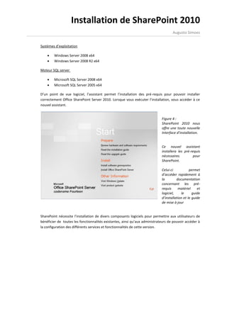 Installation de SharePoint 2010
                                                                                    Augusto Simoes


Systèmes d’exploitation

       Windows Server 2008 x64
       Windows Server 2008 R2 x64

Moteur SQL server

       Microsoft SQL Server 2008 x64
       Microsoft SQL Server 2005 x64

D’un point de vue logiciel, l’assistant permet l’installation des pré-requis pour pouvoir installer
correctement Office SharePoint Server 2010. Lorsque vous exécuter l’installation, vous accéder à ce
nouvel assistant.


                                                                             Figure 4 :
                                                                             SharePoint 2010 nous
                                                                             offre une toute nouvelle
                                                                             Interface d’installation.


                                                                             Ce nouvel assistant
                                                                             installera les pré-requis
                                                                             nécessaires         pour
                                                                             SharePoint.

                                                                             Celui-ci           permet
                                                                             d’accéder rapidement à
                                                                             la        documentation
                                                                             concernant les pré-
                                                                             requis     matériel     et
                                                                             logiciel,     le     guide
                                                                             d’installation et le guide
                                                                             de mise à jour


SharePoint nécessite l’installation de divers composants logiciels pour permettre aux utilisateurs de
bénéficier de toutes les fonctionnalités existantes, ainsi qu’aux administrateurs de pouvoir accéder à
la configuration des différents services et fonctionnalités de cette version.
 