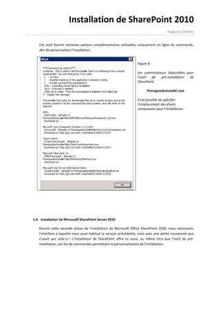 Installation de SharePoint 2010
                                                                                        Augusto Simoes


    Cet outil fournit certaines options complémentaires utilisables uniquement en ligne de commande,
    afin de personnaliser l’installation.


                                                                    Figure 8 :

                                                                    Les commutateurs disponibles pour
                                                                    l’outil  de  pré-installation  de
                                                                    SharePoint.

                                                                           PrerequisiteInstaller.exe

                                                                    Il est possible de spécifier
                                                                    l’emplacement des divers
                                                                    composants pour l’installation.




1.4. Installation de Microsoft SharePoint Server 2010

    Durant cette seconde phase de l’installation de Microsoft Office SharePoint 2010, nous retrouvons
    l’interface à laquelle nous avait habitué la version précédente, mais avec une petite nouveauté que
    n’avait pas celle-ci ! L’installateur de SharePoint offre lui aussi, au même titre que l’outil de pré-
    installation, son lot de commandes permettant la personnalisation de l’installation.
 