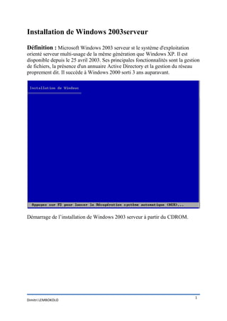 Installation de Windows 2003serveur

Définition : Microsoft Windows 2003 serveur st le système d'exploitation
orienté serveur multi-usage de la même génération que Windows XP. Il est
disponible depuis le 25 avril 2003. Ses principales fonctionnalités sont la gestion
de fichiers, la présence d'un annuaire Active Directory et la gestion du réseau
proprement dit. Il succède à Windows 2000 sorti 3 ans auparavant.




Démarrage de l’installation de Windows 2003 serveur à partir du CDROM.




                                                                                1
Dimitri LEMBOKOLO
 