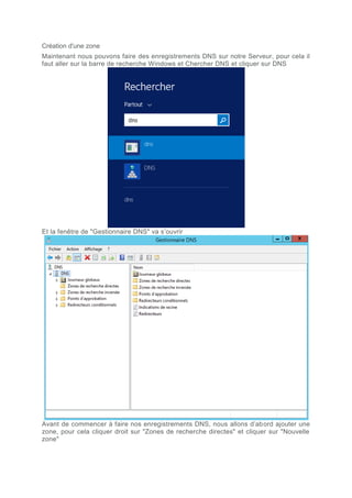 Création d'une zone
Maintenant nous pouvons faire des enregistrements DNS sur notre Serveur, pour cela il
faut aller sur la barre de recherche Windows et Chercher DNS et cliquer sur DNS
Et la fenêtre de "Gestionnaire DNS" va s’ouvrir
Avant de commencer à faire nos enregistrements DNS, nous allons d’abord ajouter une
zone, pour cela cliquer droit sur "Zones de recherche directes" et cliquer sur "Nouvelle
zone"
 