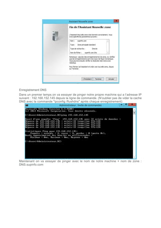 Enregistrement DNS
Dans un premier temps on va essayer de pinger notre propre machine qui a l’adresse IP
suivant : 192.168.152.145 depuis la ligne de commande. (N’oublier pas de vider la cache
DNS avec la commande "ipconfig /flushdns" après chaque enregistrement)
Maintenant on va essayer de pinger avec le nom de notre machine + nom de zone :
DNS.supinfo.com
 