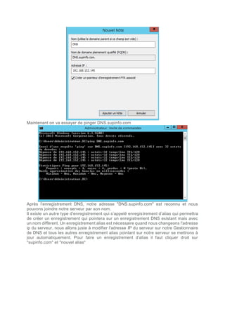 Maintenant on va essayer de pinger DNS.supinfo.com
Après l’enregistrement DNS, notre adresse "DNS.supinfo.com" est reconnu et nous
pouvons joindre notre serveur par son nom.
Il existe un autre type d’enregistrement qui s’appelé enregistrement d’alias qui permettra
de créer un enregistrement qui pointera sur un enregistrement DNS existant mais avec
un nom diffèrent. Un enregistrement alias est nécessaire quand nous changeons l'adresse
ip du serveur, nous allons juste à modifier l'adresse IP du serveur sur notre Gestionnaire
de DNS et tous les autres enregistrement alias pointant sur notre serveur se mettrons à
jour automatiquement. Pour faire un enregistrement d’alias il faut cliquer droit sur
"supinfo.com" et "nouvel alias"
 