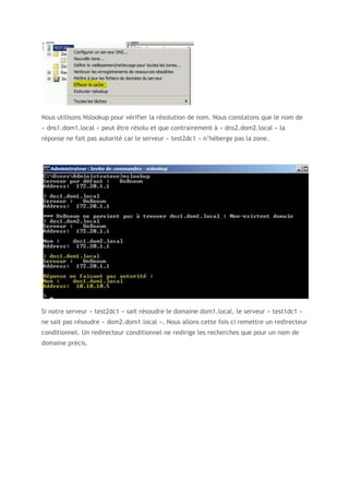 Nous utilisons Nslookup pour vérifier la résolution de nom. Nous constatons que le nom de
« dns1.dom1.local » peut être résolu et que contrairement à « dns2.dom2.local » la
réponse ne fait pas autorité car le serveur « test2dc1 » n’héberge pas la zone.
Si notre serveur « test2dc1 » sait résoudre le domaine dom1.local, le serveur « test1dc1 »
ne sait pas résoudre « dom2.dom1.local ». Nous allons cette fois ci remettre un redirecteur
conditionnel. Un redirecteur conditionnel ne redirige les recherches que pour un nom de
domaine précis.
 
