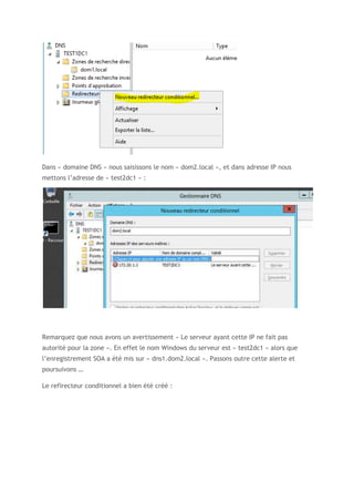 Dans « domaine DNS » nous saisissons le nom « dom2.local », et dans adresse IP nous
mettons l’adresse de « test2dc1 » :
Remarquez que nous avons un avertissement « Le serveur ayant cette IP ne fait pas
autorité pour la zone ». En effet le nom Windows du serveur est « test2dc1 » alors que
l’enregistrement SOA a été mis sur « dns1.dom2.local ». Passons outre cette alerte et
poursuivons …
Le refirecteur conditionnel a bien été créé :
 
