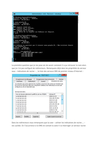La première question que je me pose est de savoir comment il a pu retrouver le nom alors
que je n’ai pas configuré de redirecteurs. Remarquons déjà dans les propriétés du serveur
sous « indications de racine » , la liste des serveurs DNS de premier niveau d’Internet :
Dans les redirecteurs nous remarquons que la case « utiliser les indications de racine … »
est cochée. En l’occurrence si le DNS ne connait la zone il va interroger un serveur racine
 