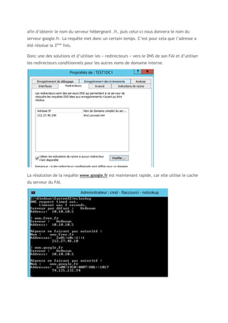 afin d’obtenir le nom du serveur hébergeant .fr, puis celui-ci nous donnera le nom du
serveur google.fr. La requête met donc un certain temps. C’est pour cela que l’adresse a
été résolue la 3ème
fois.
Donc une des solutions et d’utiliser les « redirecteurs » vers le DNS de son FAI et d’utiliser
les redirecteurs conditionnels pour les autres noms de domaine interne.
La résolution de la requête www.google.fr est maintenant rapide, car elle utilise le cache
du serveur du FAI.
 