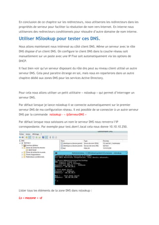 En conclusion de ce chapitre sur les redirecteurs, nous utiliserons les redirecteurs dans les
propriétés de serveur pour faciliter la résolution de nom vers Internet. En interne nous
utiliserons des redirecteurs conditionnels pour résoudre d’autre domaine de nom interne.
Utiliser NSlookup pour tester ces DNS.
Nous allons maintenant nous intéressé au côté client DNS. Même un serveur avec le rôle
DNS dispose d’un client DNS. On configure le client DNS dans la couche réseau soit
manuellement sur un poste avec une IP Fixe soit automatiquement via les options de
DHCP.
Il faut bien voir qu’un serveur disposant du rôle dns peut au niveau client utilisé un autre
serveur DNS. Cela peut paraitre étrange en soi, mais nous en reparlerons dans un autre
chapitre dédié aux zones DNS pour les services Active Directory.
Pour cela nous allons utiliser un petit utilitaire « nslookup » qui permet d’interroger un
serveur DNS.
Par défaut lorsque je lance nslookup il se connecte automatiquement sur le premier
serveur DNS de ma configuration réseau. Il est possible de se connecter à un autre serveur
DNS par la commande nslookup – « IpServeurDNS »
Par défaut lorsque nous saisissons un nom le serveur DNS nous renverra l’IP
correspondante. Par exemple pour test.dom1.local cela nous donne 10.10.10.250.
Lister tous les éléments de la zone DNS dans nslookup :
Ls « mazone » -d
 