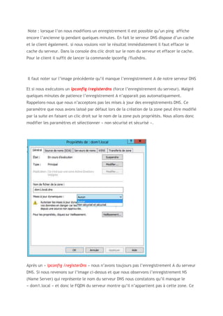 Note : lorsque l’on nous modifions un enregistrement il est possible qu’un ping affiche
encore l’ancienne ip pendant quelques minutes. En fait le serveur DNS dispose d’un cache
et le client également. si nous voulons voir le résultat immédiatement il faut effacer le
cache du serveur. Dans la console dns clic droit sur le nom du serveur et effacer le cache.
Pour le client il suffit de lancer la commande ipconfig /flushdns.
Il faut noter sur l’image précédente qu’il manque l’enregistrement A de notre serveur DNS
Et si nous exécutons un ipconfig /registerdns (force l’enregistrement du serveur). Malgré
quelques minutes de patience l’enregistrement A n’apparait pas automatiquement.
Rappelons-nous que nous n’acceptons pas les mises à jour des enregistrements DNS. Ce
paramètre que nous avons laissé par défaut lors de la création de la zone peut être modifié
par la suite en faisant un clic droit sur le nom de la zone puis propriétés. Nous allons donc
modifier les paramètres et sélectionner « non sécurisé et sécurisé ».
Après un « ipconfig /registerDns » nous n’avons toujours pas l’enregistrement A du serveur
DNS. Si nous revenons sur l’image ci-dessus et que nous observons l’enregistrement NS
(Name Server) qui représente le nom du serveur DNS nous constatons qu’il manque le
« dom1.local » et donc le FQDN du serveur montre qu’il n’appartient pas à cette zone. Ce
 