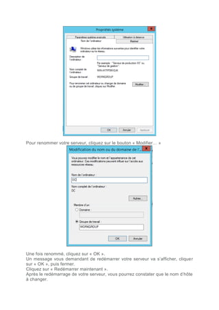 Pour renommer votre serveur, cliquez sur le bouton « Modifier… »
Une fois renommé, cliquez sur « OK ».
Un message vous demandant de redémarrer votre serveur va s’afficher, cliquer
sur « OK », puis fermer.
Cliquez sur « Redémarrer maintenant ».
Après le redémarrage de votre serveur, vous pourrez constater que le nom d’hôte
à changer.
 