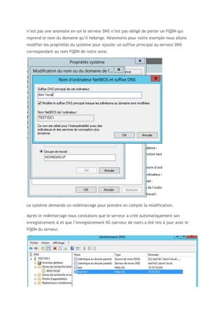 n’est pas une anomalie en soi le serveur DNS n’est pas obligé de porter un FQDN qui
reprend le nom du domaine qu’il héberge. Néanmoins pour notre exemple nous allons
modifier les propriétés du système pour ajouter un suffixe principal au serveur DNS
correspondant au nom FQDN de notre zone.
Le système demande un redémarrage pour prendre en compte la modification.
Après le redémarrage nous constatons que le serveur a créé automatiquement son
enregistrement A et que l’enregistrement NS (serveur de nom) a été mis à jour avec le
FQDN du serveur.
 