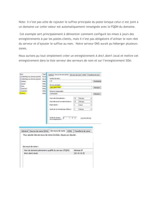 Note: il n’est pas utile de rajouter le suffixe principale du poste lorsque celui-ci est joint à
un domaine car cette valeur est automatiquement renseignée avec le FQDN du domaine.
Cet exemple sert principalement à démontrer comment configuré les mises à jours des
enregistrements A par les postes clients, mais il n’est pas obligatoire d’utiliser le nom réel
du serveur et d’ajouter le suffixe au nom. Notre serveur DNS aurait pu héberger plusieurs
zones.
Nous aurions pu tout simplement créer un enregistrement A dns1.dom1.local et mettre cet
enregistrement dans la liste serveur des serveurs de nom et sur l’enregistrement SOA:
 