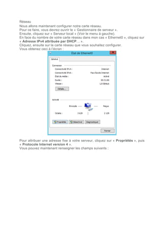 Réseau
Nous allons maintenant configurer notre carte réseau.
Pour ce faire, vous devrez ouvrir le « Gestionnaire de serveur ».
Ensuite, cliquez sur « Serveur local » (Voir le menu à gauche).
En face du nombre de votre carte réseau dans mon cas « Ethernet0 », cliquez sur
« Adresse IPv4 attribuée par DHCP… ».
Cliquez, ensuite sur la carte réseau que vous souhaitez configurer.
Vous obtenez ceci à l’écran :
Pour attribuer une adresse fixe à votre serveur, cliquez sur « Propriétés », puis
« Protocole Internet version 4 ».
Vous pouvez maintenant renseigner les champs suivants :
 