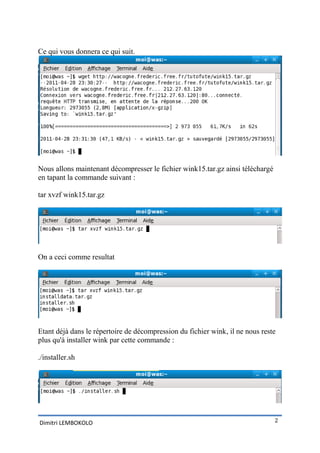 Ce qui vous donnera ce qui suit.




Nous allons maintenant décompresser le fichier wink15.tar.gz ainsi téléchargé
en tapant la commande suivant :

tar xvzf wink15.tar.gz




On a ceci comme resultat




Etant déjà dans le répertoire de décompression du fichier wink, il ne nous reste
plus qu'à installer wink par cette commande :

./installer.sh




Dimitri LEMBOKOLO                                                               2
 