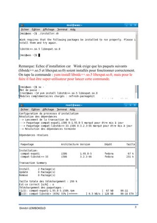 Remarque: Echec d’installation car Wink exige que les paquets suivants
(libstdc++.so.5 et libexpat.so.0) soient installés pour fonctionner correctement.
On tape la commande : yum install libstdc++.so.5 libexpat.so.0, mais pour le
faire il faut être super-utilisateur pour lancer cette commande.




Dimitri LEMBOKOLO                                                               3
 