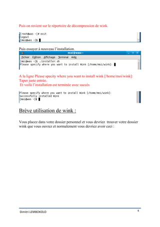 Puis on revient sur le répertoire de décompression de wink.




Puis essayer à nouveau l’installation.




A la ligne Please specity where you want to install wink [/home/moi/wink]:
Taper juste entrée.
Et voilà l’installation est terminée avec succès




Brève utilisation de wink :

Vous placez dans votre dossier personnel et vous devriez trouver votre dossier
wink que vous ouvrez et normalement vous devriez avoir ceci :




Dimitri LEMBOKOLO                                                            4
 
