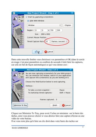 Dans cette nouvelle fenêtre vous choisissez vos paramètres et OK (dans le cercle
en rouge c’est pour paramétrer en combien de seconde il doit faire les captures,
car cela est fait de façon automatique) ce qui vous donne ceci :




Cliquez sur Minimize To Tray, pour avoir l’icône en miniature sur la barre des
tâches, ainsi vous pouvez choisir si vous désirez faire une capture d'écran ou une
vidéo de votre bureau.
Il ne vous reste plus qu'à faire un clic droit dans votre barre des taches sur

Dimitri LEMBOKOLO                                                              7
 