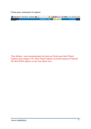 l'icône pour commencer la capture.




 Pour débuter votre enregistrement clic droit sur l'icône puis Start Timed
Capture, pour stopper s’est Stop Timed Capture et ensuite toujours à l'aide du
clic droit finish capture, ce qui vous donne ceci :




Dimitri LEMBOKOLO                                                                8
 