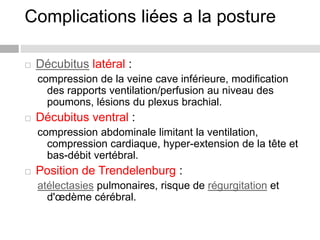 Complications liées a la posture
 Décubitus latéral :
compression de la veine cave inférieure, modification
des rapports ventilation/perfusion au niveau des
poumons, lésions du plexus brachial.
 Décubitus ventral :
compression abdominale limitant la ventilation,
compression cardiaque, hyper-extension de la tête et
bas-débit vertébral.
 Position de Trendelenburg :
atélectasies pulmonaires, risque de régurgitation et
d'œdème cérébral.
 