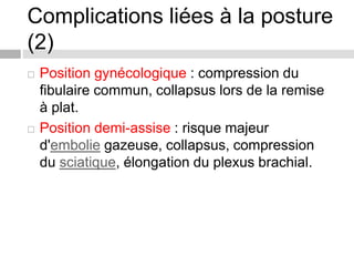 Complications liées à la posture
(2)
 Position gynécologique : compression du
fibulaire commun, collapsus lors de la remise
à plat.
 Position demi-assise : risque majeur
d'embolie gazeuse, collapsus, compression
du sciatique, élongation du plexus brachial.
 