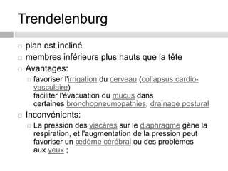 Trendelenburg
 plan est incliné
 membres inférieurs plus hauts que la tête
 Avantages:
 favoriser l'irrigation du cerveau (collapsus cardio-
vasculaire)
faciliter l'évacuation du mucus dans
certaines bronchopneumopathies, drainage postural
 Inconvénients:
 La pression des viscères sur le diaphragme gène la
respiration, et l'augmentation de la pression peut
favoriser un œdème cérébral ou des problèmes
aux yeux ;
 