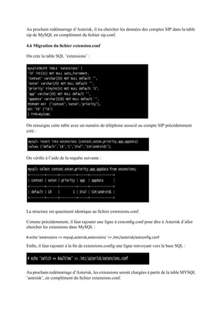 Au prochain redémarrage d’Asterisk, il ira chercher les données des comptes SIP dans la table
sip de MySQL en complément du ﬁchier sip.conf.
4.6 Migration du ﬁchier extension.conf
On crée la table SQL ’extensions’ :
On renseigne cette table avec un numéro de téléphone associé au compte SIP précédemment
créé :
On vériﬁe à l’aide de la requête suivante :
La structure est quasiment identique au ﬁchier extensions.conf.
Comme précédemment, il faut rajouter une ligne à extconﬁg.conf pour dire à Asterisk d’aller
chercher les extensions dans MySQL :
# echo ’extensions => mysql,asterisk,extensions’ >> /etc/asterisk/extconfig.conf
Enﬁn, il faut rajouter à la ﬁn de extensions.conﬁg une ligne renvoyant vers la base SQL :
Au prochain redémarrage d’Asterisk, les extensions seront chargées à partir de la table MYSQL
’asterisk’, en complément du ﬁchier extensions.conf.
 