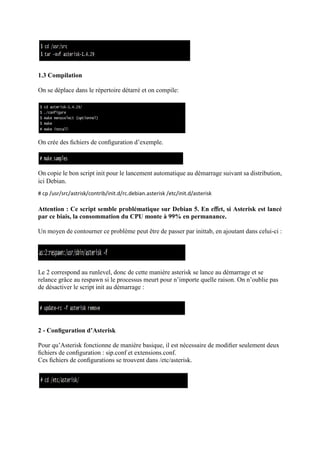 1.3 Compilation
On se déplace dans le répertoire détarré et on compile:
On crée des ﬁchiers de conﬁguration d’exemple.
On copie le bon script init pour le lancement automatique au démarrage suivant sa distribution,
ici Debian.
# cp /usr/src/astrisk/contrib/init.d/rc.debian.asterisk /etc/init.d/asterisk
Attention : Ce script semble problématique sur Debian 5. En eﬀet, si Asterisk est lancé
par ce biais, la consommation du CPU monte à 99% en permanance.
Un moyen de contourner ce problème peut être de passer par inittab, en ajoutant dans celui-ci :
Le 2 correspond au runlevel, donc de cette manière asterisk se lance au démarrage et se
relance grâce au respawn si le processus meurt pour n’importe quelle raison. On n’oublie pas
de désactiver le script init au démarrage :
2 - Conﬁguration d’Asterisk
Pour qu’Asterisk fonctionne de manière basique, il est nécessaire de modiﬁer seulement deux
ﬁchiers de conﬁguration : sip.conf et extensions.conf.
Ces ﬁchiers de conﬁgurations se trouvent dans /etc/asterisk.
 