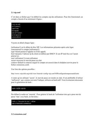 2.1 sip.conf
C’est dans ce ﬁchier que l’on déﬁnit les comptes sip des utilisateurs. Pour être fonctionnel, un
compte a besoin d’au minimum 6 lignes :
Voyons en détail chaque ligne :
[utilisateur1] est le début du bloc SIP. Les informations présentes après cette ligne
concerneront le compte [utilisateur1].
type=friend permet d’appeler et d’être appelé.
host=dynamic l’adresse ip du client est déﬁnie par DHCP. Si son IP était ﬁxe on l’aurait
précisé ici.
user=utilisateur1 le nom utilisateur
secret=mysceret le mot de passe en clair
context=default le contexte auquel le compte est associé dans le dialplan (servira pour le
ﬁchier extensions.conf)
Une liste des options possibles :
http://www.voip-info.org/wiki/view/Asterisk+config+sip.conf#SIPconfigurationspeersandclients
A noter qu’en utilisant ’secret’, le mot de passe est stocké en clair. Il est préférable d’utiliser
’md5secret’, qui, comme son nom l’indique, utilisera un hash md5. Voici la structure nécessaire
pour la génération du hash :
Par défaut le realm est ’asterisk’. Pour générer le hash de l’utilisateur toto qui a pour mot de
passe ’tutu’ avec bash, on fait donc :
2.2 extensions.conf
 
