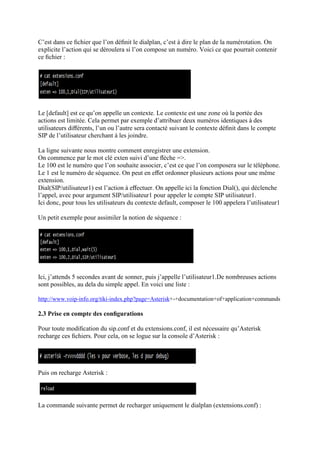 C’est dans ce ﬁchier que l’on déﬁnit le dialplan, c’est à dire le plan de la numérotation. On
explicite l’action qui se déroulera si l’on compose un numéro. Voici ce que pourrait contenir
ce ﬁchier :
Le [default] est ce qu’on appelle un contexte. Le contexte est une zone où la portée des
actions est limitée. Cela permet par exemple d’attribuer deux numéros identiques à des
utilisateurs diﬀérents, l’un ou l’autre sera contacté suivant le contexte déﬁnit dans le compte
SIP de l’utilisateur cherchant à les joindre.
La ligne suivante nous montre comment enregistrer une extension.
On commence par le mot clé exten suivi d’une ﬂèche =>.
Le 100 est le numéro que l’on souhaite associer, c’est ce que l’on composera sur le téléphone.
Le 1 est le numéro de séquence. On peut en eﬀet ordonner plusieurs actions pour une même
extension.
Dial(SIP/utilisateur1) est l’action à eﬀectuer. On appelle ici la fonction Dial(), qui déclenche
l’appel, avec pour argument SIP/utilisateur1 pour appeler le compte SIP utilisateur1.
Ici donc, pour tous les utilisateurs du contexte default, composer le 100 appelera l’utilisateur1
Un petit exemple pour assimiler la notion de séquence :
Ici, j’attends 5 secondes avant de sonner, puis j’appelle l’utilisateur1.De nombreuses actions
sont possibles, au dela du simple appel. En voici une liste :
http://www.voip-info.org/tiki-index.php?page=Asterisk+-+documentation+of+application+commands
2.3 Prise en compte des conﬁgurations
Pour toute modiﬁcation du sip.conf et du extensions.conf, il est nécessaire qu’Asterisk
recharge ces ﬁchiers. Pour cela, on se logue sur la console d’Asterisk :
Puis on recharge Asterisk :
La commande suivante permet de recharger uniquement le dialplan (extensions.conf) :
 