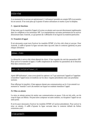 A ce moment-là, le serveur est opérationnel. L’utilisateur1 possède un compte SIP et un numéro
lui est associé. Il ne reste plus qu’à ajouter d’autres utilisateurs et mettre à jour le dialplan.
3 - Ajout de fonctions
Il faut noter que le transfert d’appel et la mise en attente sont souvent directement implémentés
dans les softphone et les terminaux SIP. Les manipulations suivantes permettent de les activer
directement dans Asterisk, ce qui permet de s’aﬀranchir d’un logiciel ou matériel particulier.
3.1 Transfert d’appel
Il est nécessaire avant tout d’activer les tonalités DTMF à la fois côté client et serveur. Pour
Asterisk, il suﬃt d’ajouter la ligne suivante dans sip.conf, dans le contexte [général] ou pour
chaque utilisateur :
La démarche à suivre côté client dépend du client, il faut regarder du coté des paramètres SIP.
Pour activer le transfert d’appel, il suﬃt simplement de modiﬁer les paramètres de la fonction
Dial dans extensions.conf :
Après SIP/utilisateur1, nous avon ajouté les options t et T qui autorisent l’appelé et l’appelant
à transférer l’appel (nous reviendrons sur les deux virgules précédentes dans une prochaine
section).
Pour eﬀectuer le transfert, il faut appuyer durant une communication sur le # (on entend à ce
moment la ”transfer”) suivi du numéro sur lequel on souhaite transférer l’appel.
3.2 Mise en attente
La mise en attente permet de mettre une communication en pause. Cela est très utile, car du
coup la ligne est libérée. On peut alors composer un autre numéro, ou récupérer l’appel sur un
autre poste.
Il est là aussi nécessaire d’activer les tonalités DTMF (cf section précédente). Pour activer la
mise en attente, il suﬃt d’ajouter la ligne suivante dans le contexte default du ﬁchier
extensions.conf :
 