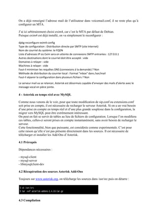 On a déjà renseigné l’adresse mail de l’utilisateur dans voicemail.conf, il ne reste plus qu’à
conﬁgurer un MTA.
J’ai ici arbitrairement choisi exim4, car c’est le MTA par défaut de Debian.
Puisque exim4 est déjà installé, on va simplement le reconﬁgurer :
dpkg-reconfigure exim4-config
Type de configuration : Distribution directe par SMTP (site Internet)
Nom de courriel du système :le FQDN
Liste d’adresses IP où Exim sera en attente de connexions SMTP entrantes : 127.0.0.1
Autres destinations dont le courriel doit être accepté : vide
Domaines à relayer : vide
Machines à relayer : vide
Faut-il minimiser les requêtes DNS (connexions à la demande) ? Non
Méthode de distribution du courrier local : Format "mbox" dans /var/mail
Faut-il séparer la configuration dans plusieurs fichiers ? Non
Le serveur mail va se relancer, Asterisk est désormais capable d’envoyer des mails d’alerte avec le
message vocal en pièce jointe.
4 - Asterisk en temps réel avec MySQL
Comme nous venons de le voir, pour que toute modiﬁcation de sip.conf ou extensions.conf
soit prise en compte, il est nécessaire de recharger le serveur Asterisk. Si on a un vrai besoin
d’une prise en compte en temps réel et d’une plus grande souplesse dans la conﬁguration, la
migrer vers MySQL peut être extrêmement intéressant.
On peut en fait se servir de tables au lieu de ﬁchiers de conﬁguration. Lorsque l’on modiﬁera
ces tables, celles-ci seront prises en compte instantanément, sans avoir besoin de recharger le
serveur.
Cette fonctionnalité, bien que puissante, est considérée comme experimentale. C’est pour
cette raison qu’elle n’est pas présente directement dans les sources. Il est nécessaire de
télécharger et installer les Add-Ons d’Asterisk.
4.1 Prérequis
Dépendances nécessaires :
- mysql-client
- mysql-server
- libmysqlclient-dev
4.2 Récupération des sources Asterisk Add-Ons
Toujours sur www.asterisk.org, on télécharge les sources dans /usr/src puis on détarre :
4.3 Compilation
 
