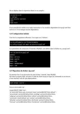 On se déplace dans le répertoire détaré et on compile :
Il est conseillé de vériﬁer avec make menuselect si les modules dépendants de mysql sont bien
activés et s’il ne manque aucune dépendance.
4.4 Conﬁguration initiale
Une fois la compilation eﬀectuée, il on copie ces 2 ﬁchiers :
Les paramètres de connexion d’Asterisk à MySQL sont déﬁnis dans le ﬁchier res_mysql.conf :
4.5 Migration du ﬁchier sip.conf
En premier lieu il est nécessaire de créer la base ’asterisk’ dans MySQL.
On entre la requete SQL suivante à l’aide du client mysql en ligne de commande ou au travers
d’une interface web de type phpmyadmin :
Puis on crée la table ’sip’ :
mysql>CREATE TABLE ‘sip‘ (
‘id‘ int(11) NOT NULL auto_increment,‘name‘ varchar(80) NOT NULL default ’’,
‘accountcode‘ varchar(20) default NULL,‘amaflags‘ varchar(13) default NULL,
‘callgroup‘ varchar(10) default NULL,‘callerid‘ varchar(80) default NULL,
‘canreinvite‘ char(3) default ’yes’,‘context‘ varchar(80) default NULL,
‘defaultip‘ varchar(15) default NULL,‘dtmfmode‘ varchar(7) default NULL,
‘fromuser‘ varchar(80) default NULL,‘fromdomain‘ varchar(80) default NULL,
 